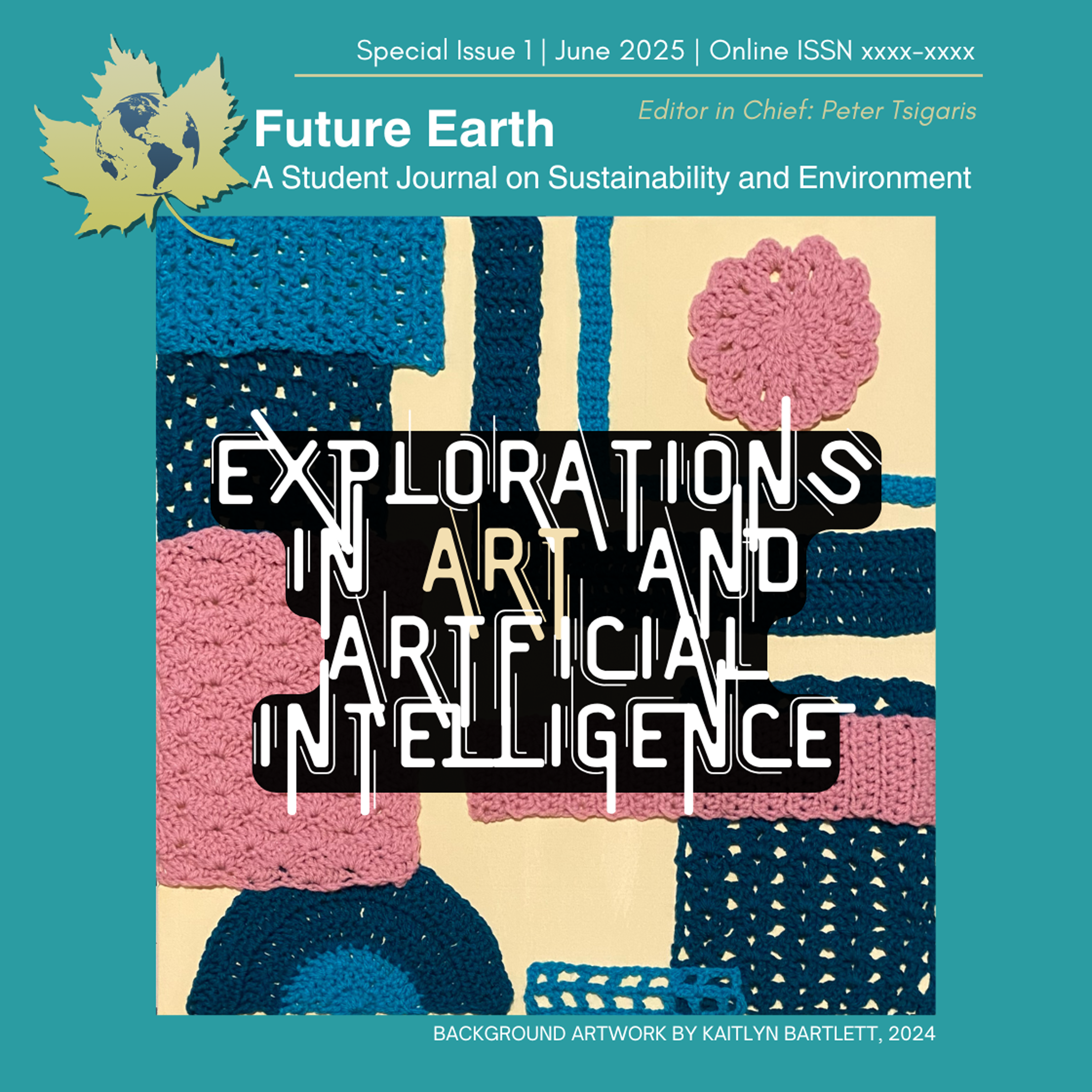 Cover image for the Future Earth Student Journal, Special Issue 1 (Summer 2025), titled Explorations in Art and Artificial Intelligence: Reimagining Sustainability Through Student Vision. The background features crocheted textile art in shades of teal, navy, pink, and cream, created by Kaitlyn Bartlett (2024). Overlaid text in bold, stylized font reads “Explorations in Art and Artificial Intelligence,” with the word "Art" highlighted in a contrasting beige. The journal’s title, tagline “A Student Journal on Sustainability and Environment,” and the editor’s name, Peter Tsigaris, appear at the top. The design reflects the creative and sustainable themes explored in the special issue.